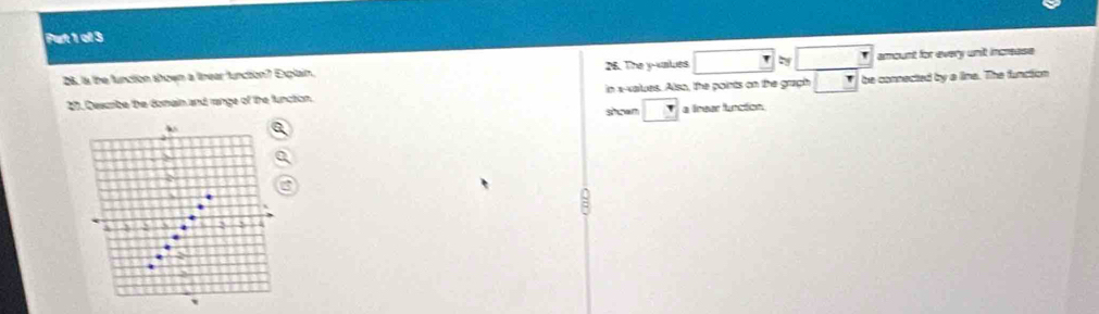 Put 1 ol 3 
26. Is the function shown a linear function? Explain. 26. The y -values □ approx □ amount for every unit increase 
27. Describe the domain and range of the function. in x -values. Also, the points on the graph _ r be connected by a lina. The function 
stoan □ a lnear function.