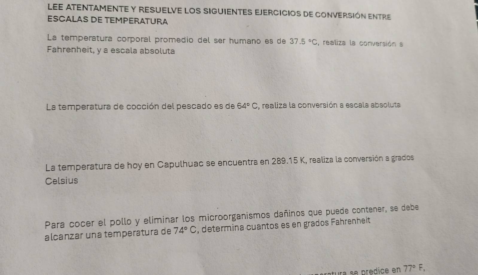 LEE ATENTAMENTE Y RESUELVE LOS SIGUIENTES EJERCICIOS dE CONVERSIóN ENTRE 
ESCALAS DE TEMPERATURA 
La temperatura corporal promedio del ser humano es de 37.5°C , realiza la conversión a 
Fahrenheit, y a escala absoluta 
La temperatura de cocción del pescado es de 64°C , realiza la conversión a escala absoluta 
La temperatura de hoy en Capulhuac se encuentra en 289.15 K, realiza la conversión a grados 
Celsius 
Para cocer el pollo y eliminar los microorganismos dañinos que puede contener, se debe 
alcanzar una temperatura de 74°C , determina cuantos es en grados Fahrenheit 
tura se predice en 77°F,