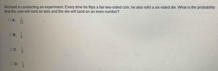 Richard is conducting an experiment. Every time he flips a fair two-sided coin, he also rolls a six-sided die. What is the probability
that the coin will land on tails and the die will land on an even number?
A.  1/12 
B.  1/6 
C.  1/8 
D.  1/4 