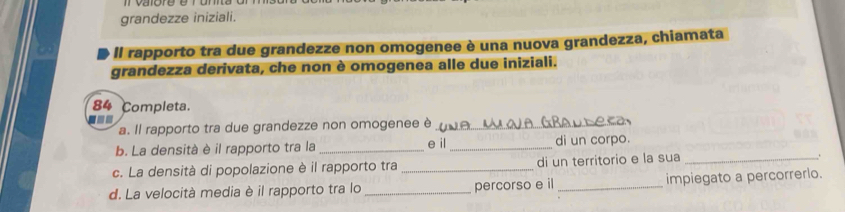 grandezze iniziali. 
Il rapporto tra due grandezze non omogenee è una nuova grandezza, chiamata 
grandezza derivata, che non è omogenea alle due iniziali. 
84 Completa. 
--- 
a. Il rapporto tra due grandezze non omogenee è_ 

b. La densità è il rapporto tra la _e il _di un corpo. 
c. La densità di popolazione è il rapporto tra _di un territorio e la sua_ 
d. La velocità media è il rapporto tra lo _percorso e il _impiegato a percorrerlo.