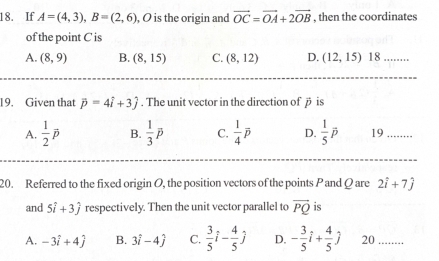 If A=(4,3), B=(2,6) , O is the origin and vector OC=vector OA+2vector OB , then the coordinates
of the point C is
A. (8,9) B. (8,15) C. (8,12) D. (12,15) 18
19. Given that vector p=4vector i+3hat j. The unit vector in the direction of β is
A.  1/2 p B.  1/3 overline p C.  1/4 overline p D.  1/5 overline p 19
20. Referred to the fixed origin O, the position vectors of the points P and Q are 2hat i+7hat j
and 5hat i+3hat j respectively. Then the unit vector parallel to vector PQ is
A. -3hat i+4hat j B. 3hat i-4hat j C.  3/5 i- 4/5 j D. - 3/5 i+ 4/5 j 20