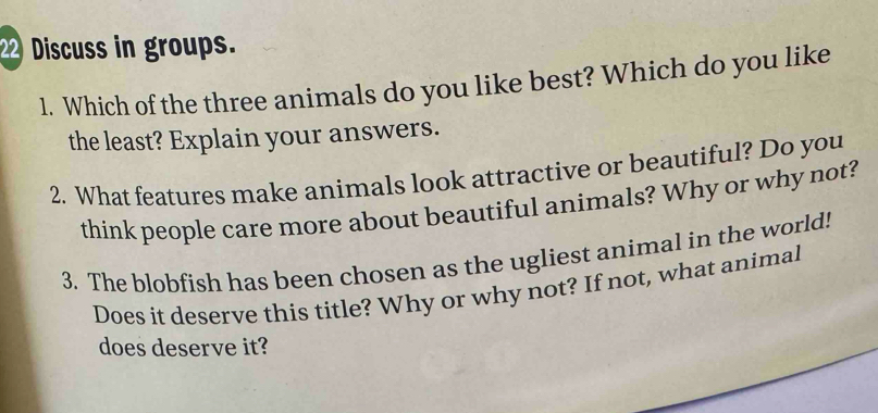 Discuss in groups. 
1. Which of the three animals do you like best? Which do you like 
the least? Explain your answers. 
2. What features make animals look attractive or beautiful? Do you 
think people care more about beautiful animals? Why or why not? 
3. The blobfish has been chosen as the ugliest animal in the world! 
Does it deserve this title? Why or why not? If not, what animal 
does deserve it?