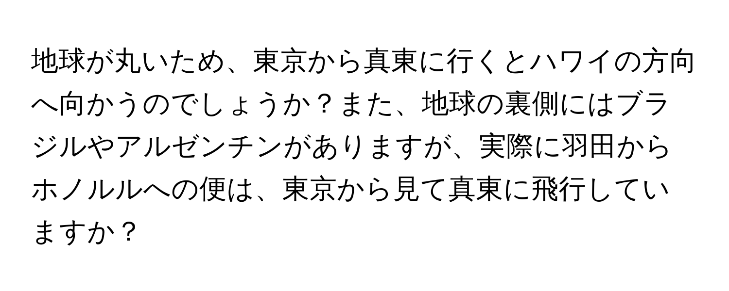 地球が丸いため、東京から真東に行くとハワイの方向へ向かうのでしょうか？また、地球の裏側にはブラジルやアルゼンチンがありますが、実際に羽田からホノルルへの便は、東京から見て真東に飛行していますか？