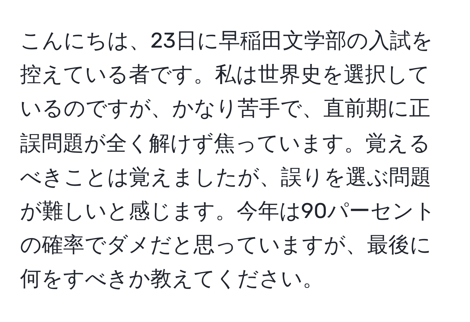 こんにちは、23日に早稲田文学部の入試を控えている者です。私は世界史を選択しているのですが、かなり苦手で、直前期に正誤問題が全く解けず焦っています。覚えるべきことは覚えましたが、誤りを選ぶ問題が難しいと感じます。今年は90パーセントの確率でダメだと思っていますが、最後に何をすべきか教えてください。