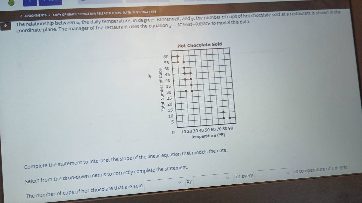 2, the daily temperature, in degrees Fahrenheit, and », the number of cups of hot chocolate sold at a restaurant is shown in the 
coordinate plane. The manager of the restaurant uses the equation y=57.9693-0.6257x to model this data. 
Complete the statement to interpret the slope of the linear equation that models the data. 
Select from the drop-down menus to correctly complete the statement. 
for every 
by 
The number of cups of hot chocolate that are sold in temperature of 1 degree.