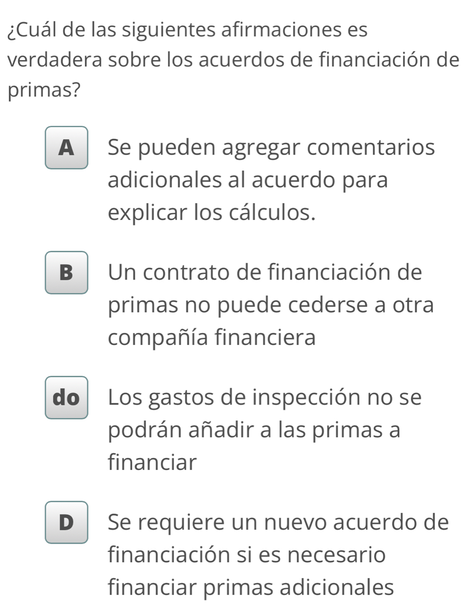 ¿Cuál de las siguientes afirmaciones es
verdadera sobre los acuerdos de financiación de
primas?
A Se pueden agregar comentarios
adicionales al acuerdo para
explicar los cálculos.
B Un contrato de financiación de
primas no puede cederse a otra
compañía financiera
do Los gastos de inspección no se
podrán añadir a las primas a
financiar
D Se requiere un nuevo acuerdo de
financiación si es necesario
financiar primas adicionales