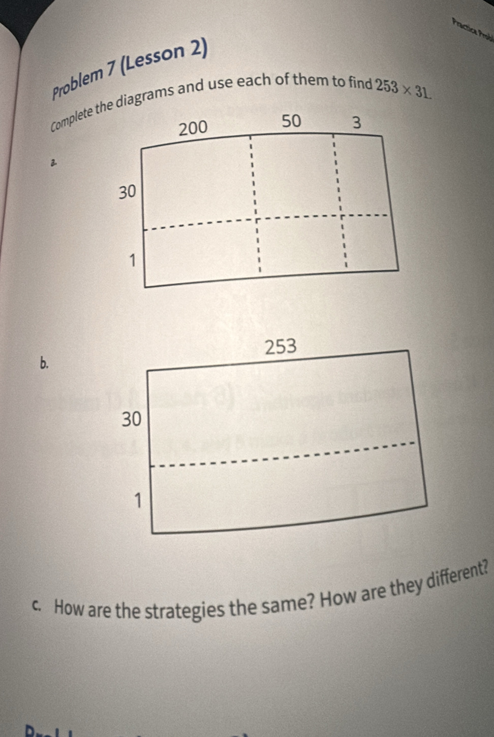 Practica Prob 
Problem 7 (Lesson 2) 
Complete the diagrams and use each of them to find
253* 31
200
50 3
30
1
b. 
c. How are the strategies the same? How are they different?