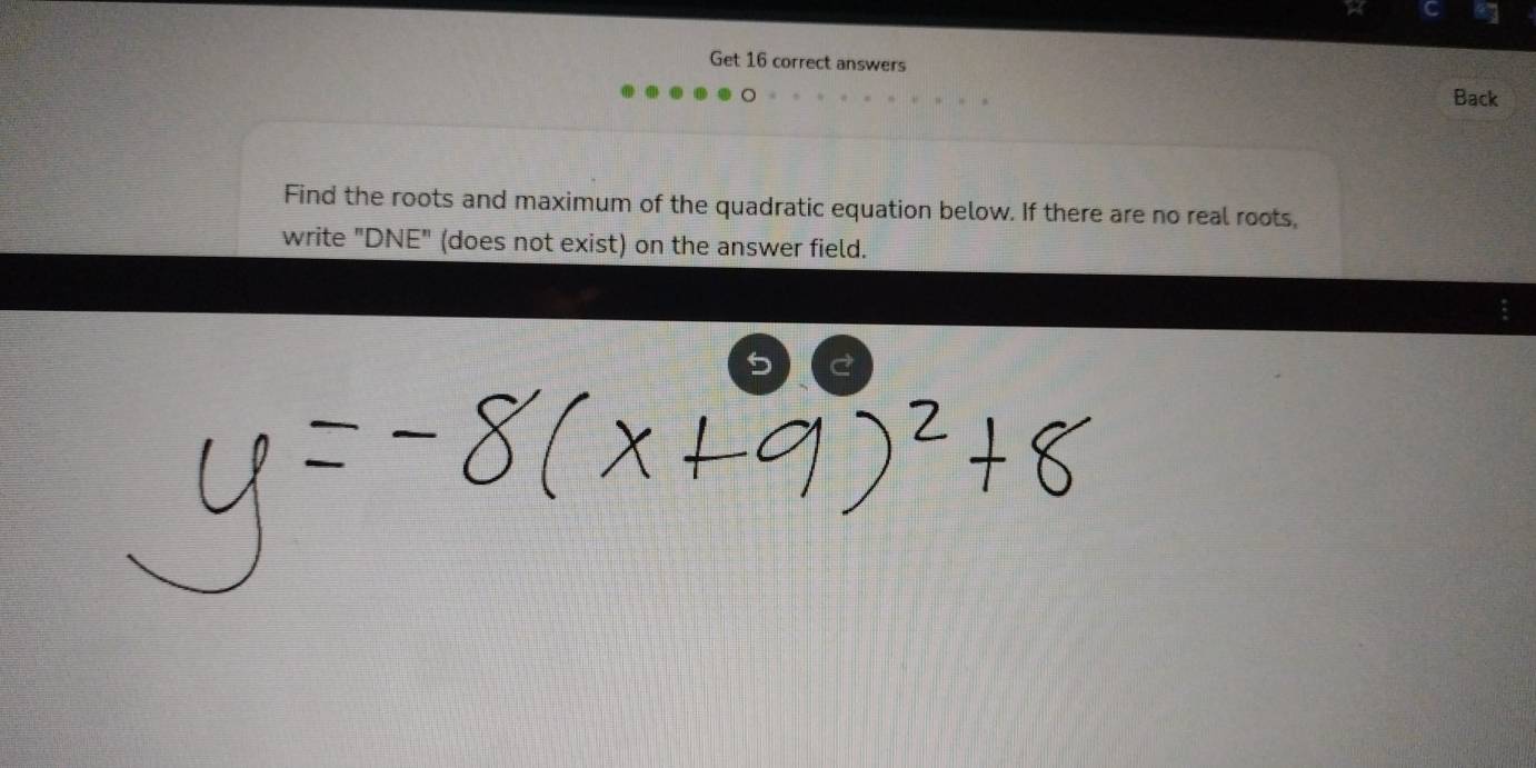 Get 16 correct answers 
Back 
Find the roots and maximum of the quadratic equation below. If there are no real roots, 
write "DNE" (does not exist) on the answer field. 
5