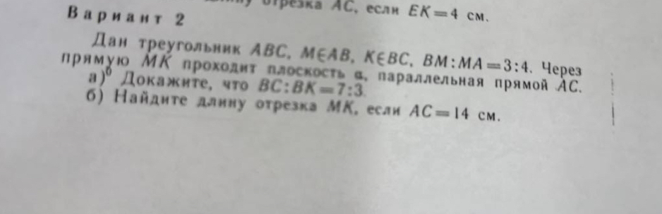 δipešка AC. еслн EK=4cm. 
Вариан т 2 
Дан треугольник ABC. M∈ AB, K∈ BC , BM: MA=3:4. Yepe3 
np * 1ο ΜΚ прохοдητ πлоскосτь α, πараллельная πрямой АС.
a)^0 Доκажите, что 5 C: BK=7:3
6) Найдите длину отрезка МΚ. если AC=14CM.