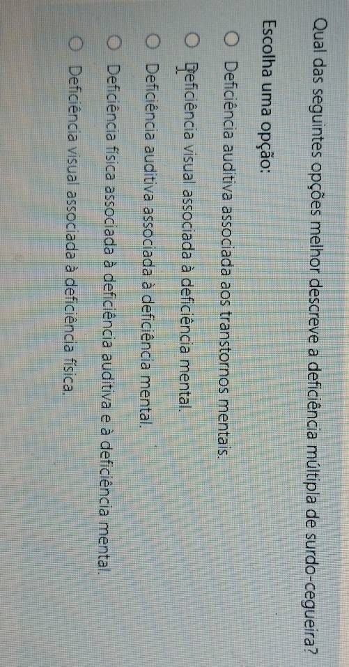 Qual das seguintes opções melhor descreve a deficiência múltipla de surdo-cegueira?
Escolha uma opção:
Deficiência auditiva associada aos transtornos mentais.
Deficiência visual associada à deficiência mental.
Deficiência auditiva associada à deficiência mental.
Deficiência física associada à deficiência auditiva e à deficiência mental.
Deficiência visual associada à deficiência física.