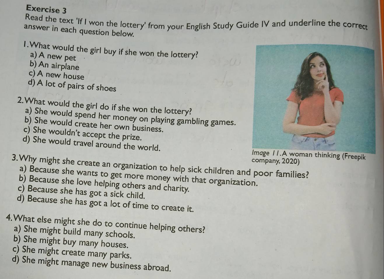 Read the text 'If I won the lottery' from your English Study Guide IV and underline the correct
answer in each question below.
1.What would the girl buy if she won the lottery?
a) A new pet
b) An airplane
c) A new house
d) A lot of pairs of shoes
2.What would the girl do if she won the lottery?
a) She would spend her money on playing gambling games.
b) She would create her own business.
c) She wouldn't accept the prize.
d) She would travel around the world. Image 11.A woman thinking (Freepik
company, 2020)
3.Why might she create an organization to help sick children and poor families?
a) Because she wants to get more money with that organization.
b) Because she love helping others and charity.
c) Because she has got a sick child.
d) Because she has got a lot of time to create it.
4.What else might she do to continue helping others?
a) She might build many schools.
b) She might buy many houses.
c) She might create many parks.
d) She might manage new business abroad.