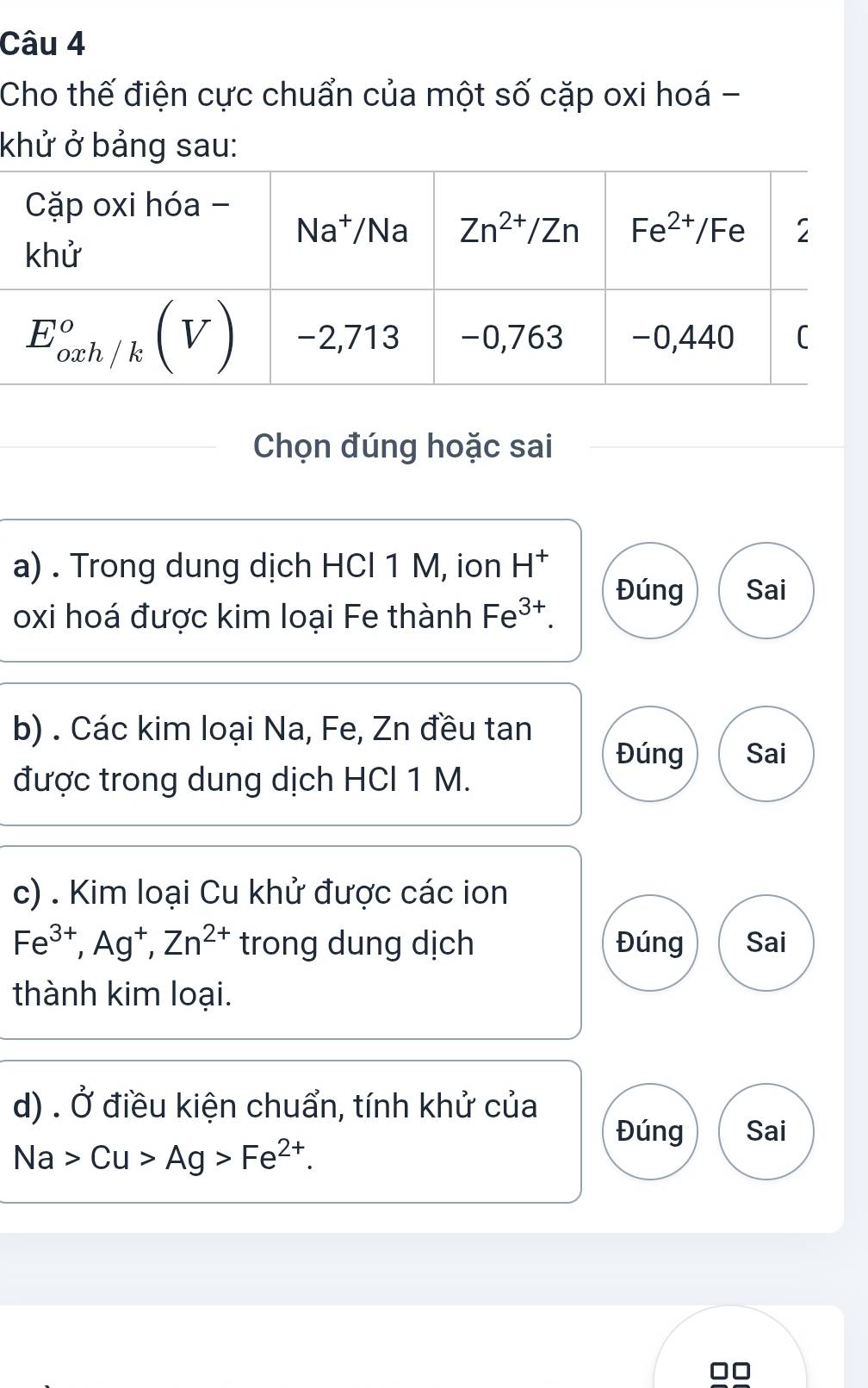 Cho thế điện cực chuẩn của một số cặp oxi hoá -
khử ở bảng sau:
Chọn đúng hoặc sai
a) . Trong dung dịch HCl 1 M, ion H^+
Đúng Sai
oxi hoá được kim loại Fe thành Fe^(3+).
b) . Các kim loại Na, Fe, Zn đều tan
Đúng Sai
được trong dung dịch HCl 1 M.
c) . Kim loại Cu khử được các ion
Fe^(3+),Ag^+,Zn^(2+) trong dung dịch Đúng Sai
thành kim loại.
d) . vector O điều kiện chuẩn, tính khử của
Đúng Sai
Na>Cu>Ag>Fe^(2+).
□□