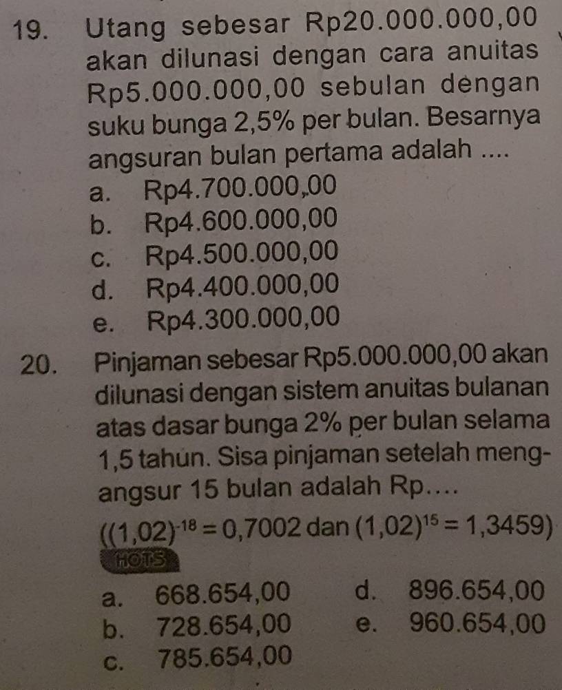 Utang sebesar Rp20.000.000,00
akan dilunasi dengan cara anuitas
Rp5.000.000,00 sebulan dengan
suku bunga 2,5% per bulan. Besarnya
angsuran bulan pertama adalah ....
a. Rp4.700.000,00
b. Rp4.600.000,00
c. Rp4.500.000,00
d. Rp4.400.000,00
e. Rp4.300.000,00
20. Pinjaman sebesar Rp5.000.000,00 akan
dilunasi dengan sistem anuitas bulanan
atas dasar bunga 2% per bulan selama
1,5 tahun. Sisa pinjaman setelah meng-
angsur 15 bulan adalah Rp....
((1,02)^-18=0,7002 dan (1,02)^15=1,3459)
HOTS
a. 668.654,00 d. 896.654,00
b. 728.654,00 e. 960.654,00
c. 785.654,00