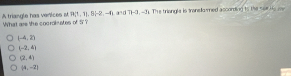 A triangle has vertices at R(1,1), S(-2,-4) , and T(-3,-3). The triangle is transformed according to the rule B_0,270°
What are the coordinates of S' ?
(-4,2)
(-2,4)
(2,4)
(4,-2)