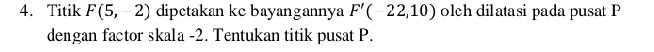 Titik F(5,-2) dipctakan kc bayangannya F'(-22,10) olch dilatasi pada pusat P
dengan factor skala -2. Tentukan titik pusat P.