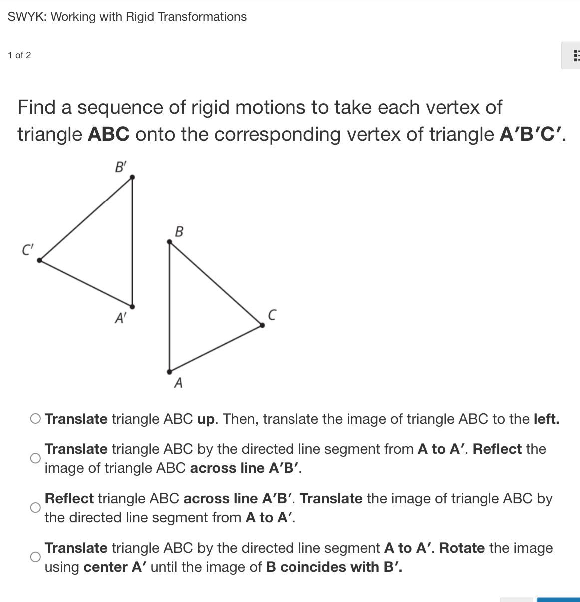 SWYK: Working with Rigid Transformations
1 of 2
Find a sequence of rigid motions to take each vertex of
triangle ABC onto the corresponding vertex of triangle A'B'C'.
Translate triangle ABC up. Then, translate the image of triangle ABC to the left.
Translate triangle ABC by the directed line segment from A to A'. Reflect the
image of triangle ABC across line A'B'.
Reflect triangle ABC across line A'B'. Translate the image of triangle ABC by
the directed line segment from A to A'.
Translate triangle ABC by the directed line segment A to A'. Rotate the image
using center A' until the image of B coincides with B'.