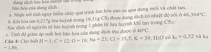 dung dịch lưu hóa sulfur tan trong t 
bão hòa của dung dịch. 
a. Nhận xét tinh nguy hiểm cháy quá trình lưu hóa cao su qua dung môi và chất tan. 
b. Khi hòa tan 0, 217g lưu huỳnh trong 19, 31g CS_2 được dung dịch có nhiệt độ sôi ở 46,304°C. 
Xác định số nguyên tử lưu huỳnh trong 1 phân tử lưu huỳnh khi tan trong CS_2
c. Tính độ giảm áp suất hơi bão hòa của dung dịch thu được ở 40°C. 
Câu 4: Cho biết H=1; C=12; O=16; Na=23; C1=35,5; K=39; H_2O có k_s=0,52 và ká
=1,86.