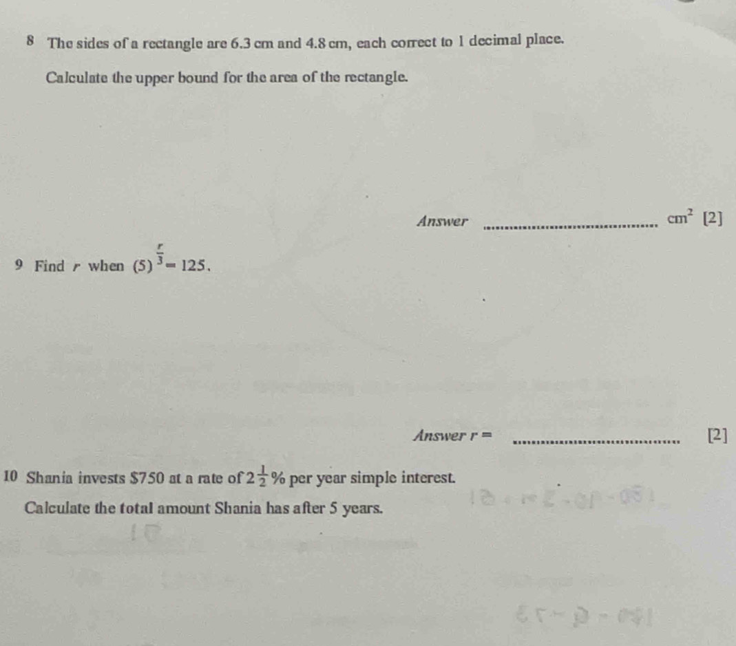 The sides of a rectangle are 6.3 cm and 4.8 cm, each correct to 1 decimal place. 
Calculate the upper bound for the area of the rectangle. 
Answer_
cm^2 [2] 
9 Find when (5)^ r/3 =125. 
Answer r= _[2] 
10 Shania invests $750 at a rate of 2 1/2 % per year simple interest. 
Calculate the totaI amount Shania has after 5 years.