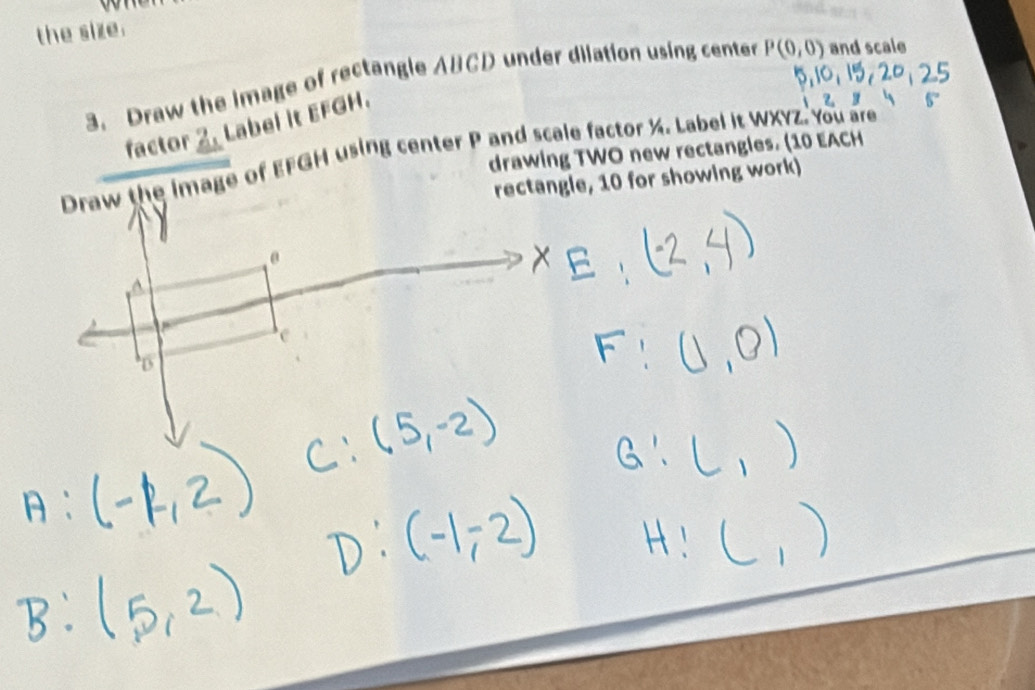 the size. 
3. Draw the image of rectangle ABCD under dilation using center P(0,0) and scale 
factor 2. Label it EFGH. 
Draw the image of EFGH using center P and scale factor ½. Label it WXYZ. You are drawing TWO new rectangles. (10 EACH 
rectangle, 10 for showing work)
θ
B