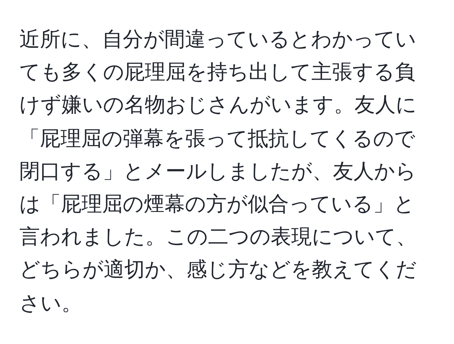 近所に、自分が間違っているとわかっていても多くの屁理屈を持ち出して主張する負けず嫌いの名物おじさんがいます。友人に「屁理屈の弾幕を張って抵抗してくるので閉口する」とメールしましたが、友人からは「屁理屈の煙幕の方が似合っている」と言われました。この二つの表現について、どちらが適切か、感じ方などを教えてください。