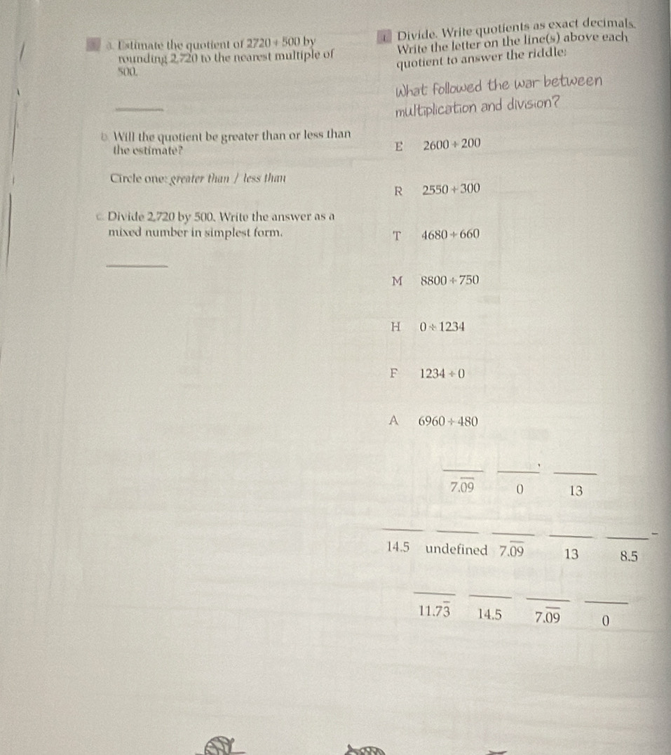 Estimate the quotient of 2720+500 by = Divide. Write quotients as exact decimals
rounding 2,720 to the nearest multiple of Write the letter on the line(s) above each
500.
quotient to answer the riddle:
What followed the war between
__
multiplication and division?
* Will the quotient be greater than or less than
the estimate?
E 2600/ 200
Circle one: greater than / less than
R 2550+300
Divide 2,720 by 500. Write the answer as a
mixed number in simplest form. 4680+660
T
_
M 8800/ 750
H 0/ 1234
F 1234/ 0
A 6960/ 480
_
__'
7.overline 09 0 13
_
_
_
_
_-
14. 5 undefined 7.overline 09 13 8.5
_
_
_
_
11.73 14.5 7.overline 09 0