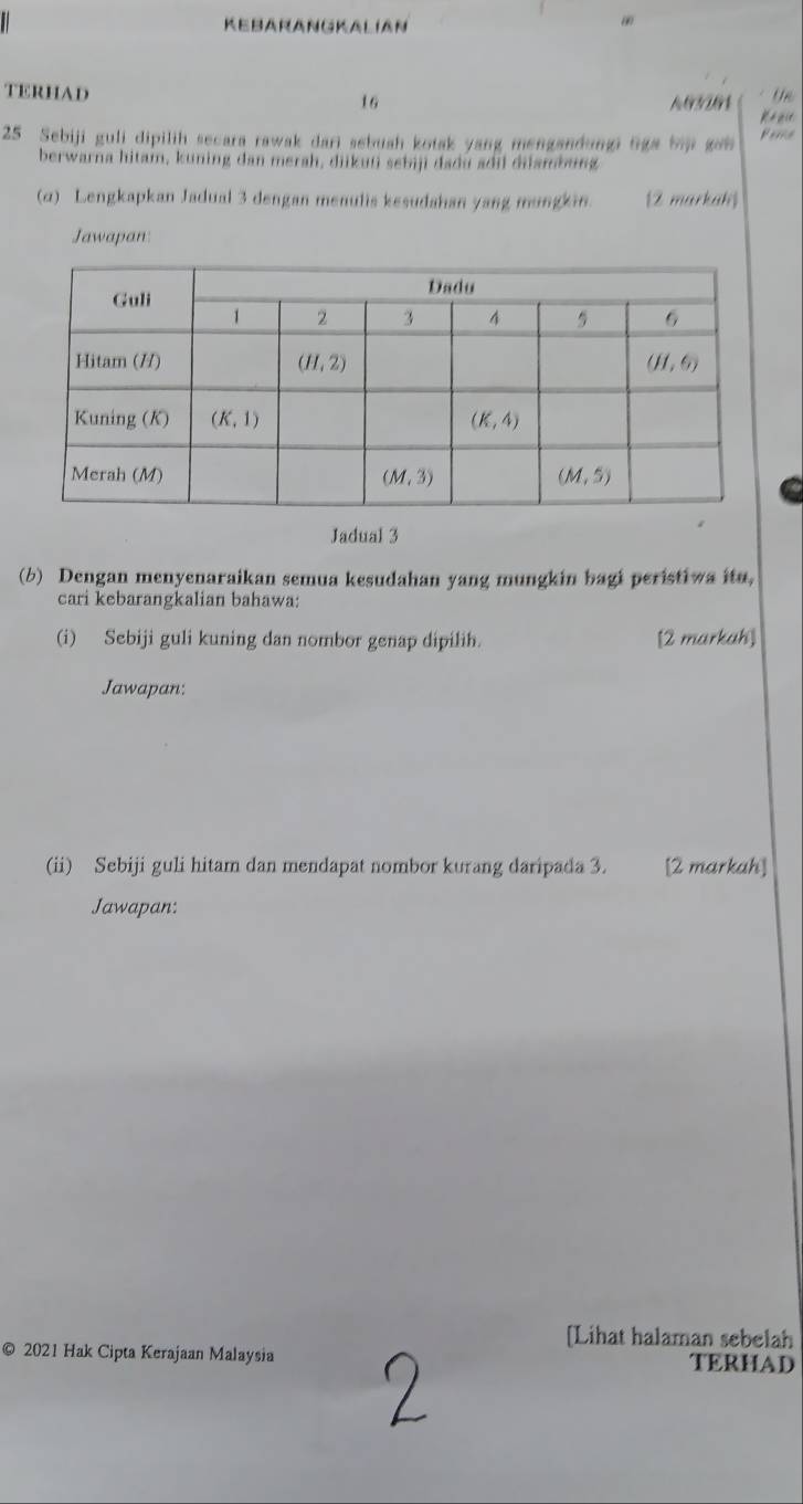 KEBARANGKALIAN
TERHAD 16
Un
25 Sebiji guli dipilih secara rawak dari sebuah kotak yang mengandungi liga bii gan 
berwarna hitam, kuning dan merah, diikuíi sebiji dadu adil diiambung
(α) Lengkapkan Jadual 3 dengan menulis kesudahan yang mungkin. 12 markah)
Jawapan:
Jadual 3
(b) Dengan menyenaraikan semua kesudahan yang mungkin bagi peristiwa ito,
cari kebarangkalian bahawa:
(i) Sebiji guli kuning dan nombor genap dipilih. [2 markah]
Jawapan:
(ii) Sebiji guli hitam dan mendapat nombor kurang daripada 3. [2 markah]
Jawapan:
[Lihat halaman sebelah
© 2021 Hak Cipta Kerajaan Malaysia TERHAD