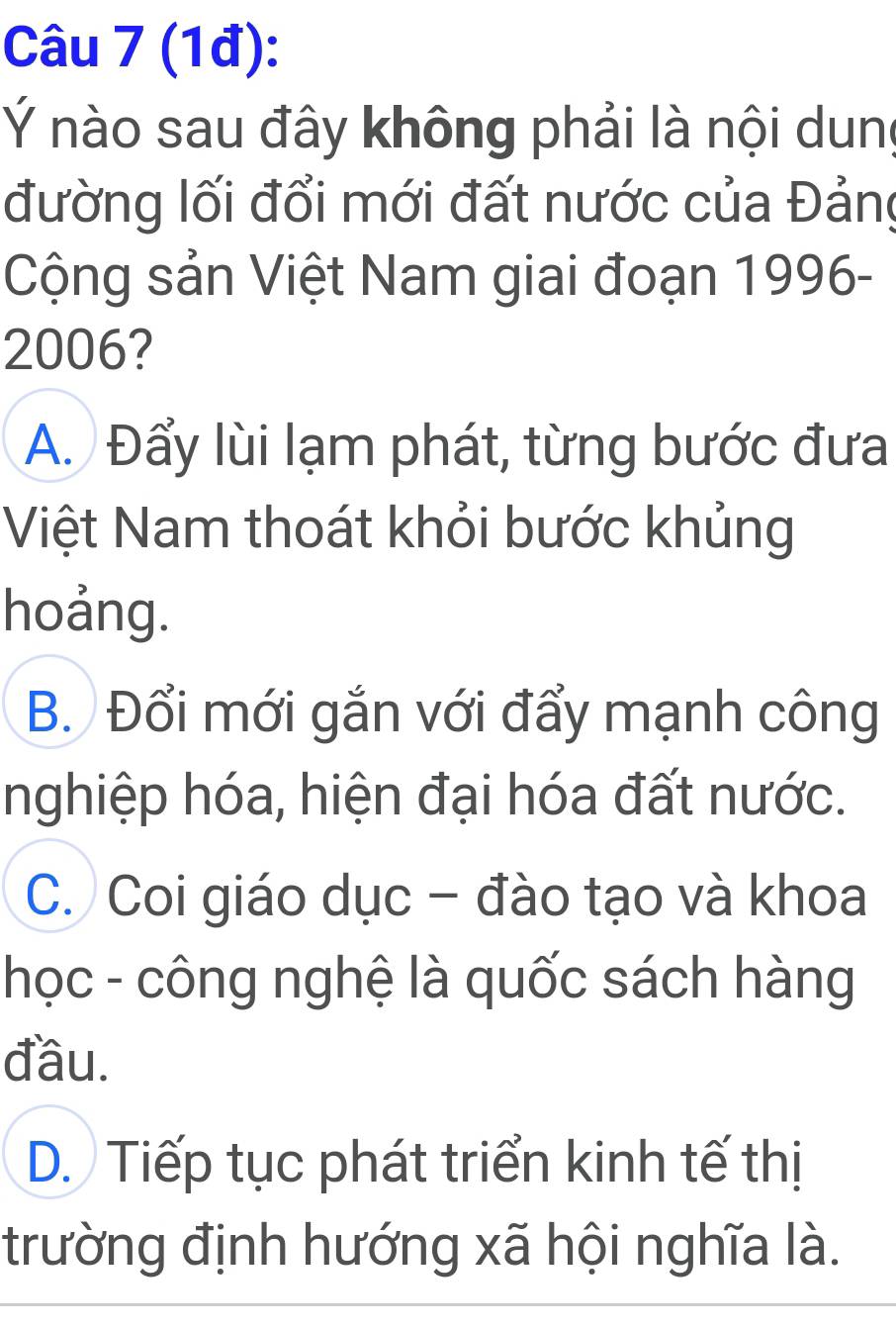 (1đ):
Ý nào sau đây không phải là nội dun
đường lối đổi mới đất nước của Đảng
Cộng sản Việt Nam giai đoạn 1996-
2006?
A. Đẩy lùi lạm phát, từng bước đưa
Việt Nam thoát khỏi bước khủng
hoảng.
B. Đổi mới gắn với đẩy mạnh công
nghiệp hóa, hiện đại hóa đất nước.
C. Coi giáo dục - đào tạo và khoa
học - công nghệ là quốc sách hàng
đầu.
D. Tiếp tục phát triển kinh tế thị
trường định hướng xã hội nghĩa là.