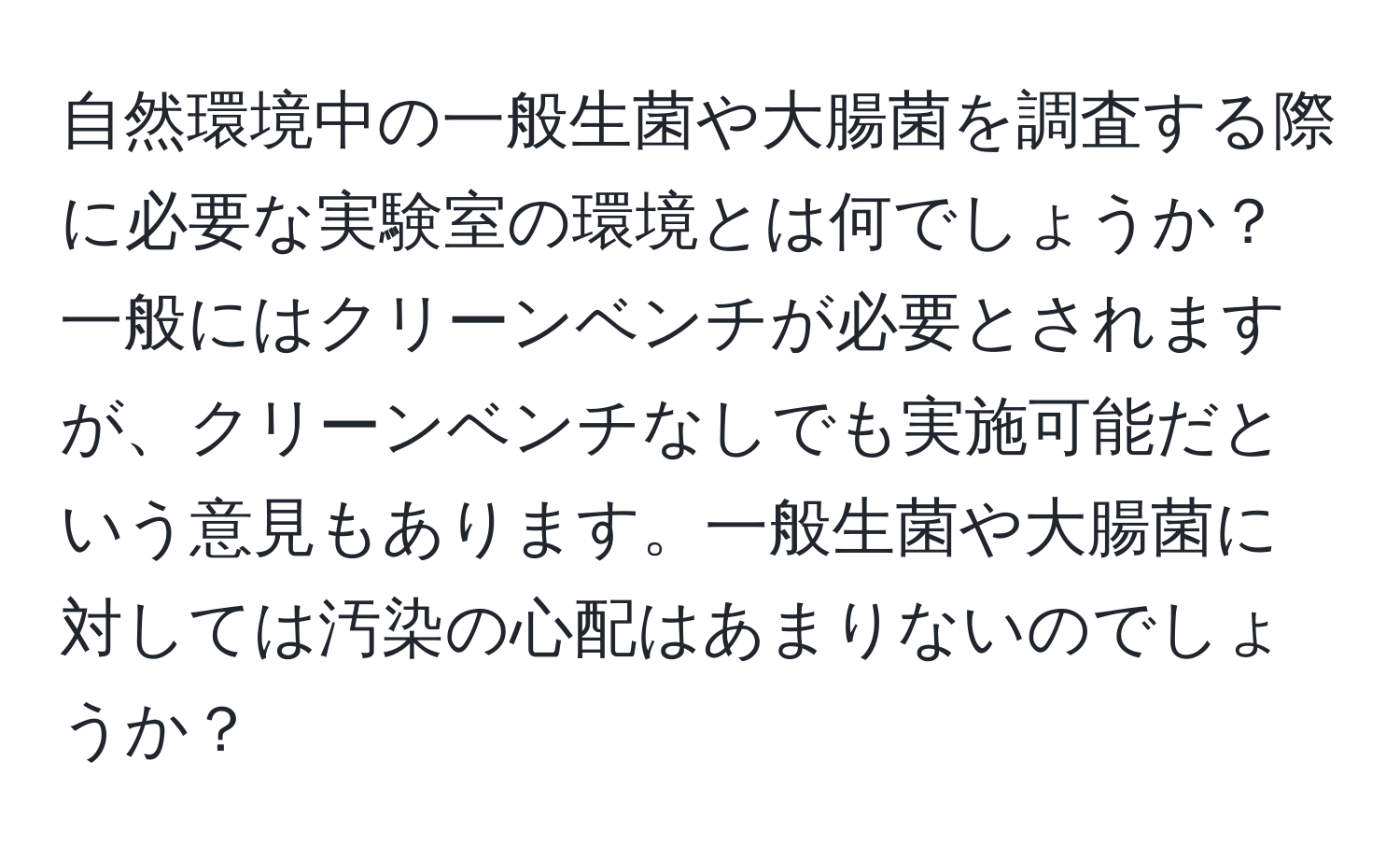 自然環境中の一般生菌や大腸菌を調査する際に必要な実験室の環境とは何でしょうか？一般にはクリーンベンチが必要とされますが、クリーンベンチなしでも実施可能だという意見もあります。一般生菌や大腸菌に対しては汚染の心配はあまりないのでしょうか？