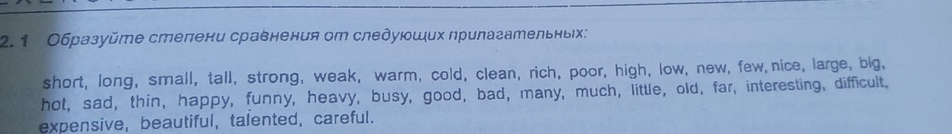 2.1 Образуйmе стелени сравнения от следуюших лрилазательныιх:
short, long, small, tall, strong, weak, warm, cold, clean, rich, poor, high, low, new, few nice, large, big,
hot, sad, thin, happy, funny, heavy, busy, good, bad, many, much, little, old, far, interesting, difficult.
expensive, beautiful, talented, careful.