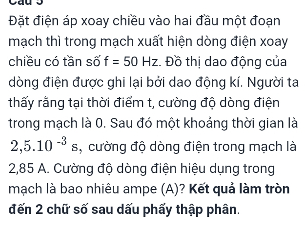 Đặt điện áp xoay chiều vào hai đầu một đoạn 
mạch thì trong mạch xuất hiện dòng điện xoay 
chiều có tần số f=50Hz. Đồ thị dao động của 
dòng điện được ghi lại bởi dao động kí. Người ta 
thấy rằng tại thời điểm t, cường độ dòng điện 
trong mạch là 0. Sau đó một khoảng thời gian là
2,5.10^(-3)s , cường độ dòng điện trong mạch là
2,85 A. Cường độ dòng điện hiệu dụng trong 
mạch là bao nhiêu ampe (A)? Kết quả làm tròn 
đến 2 chữ số sau dấu phẩy thập phân.