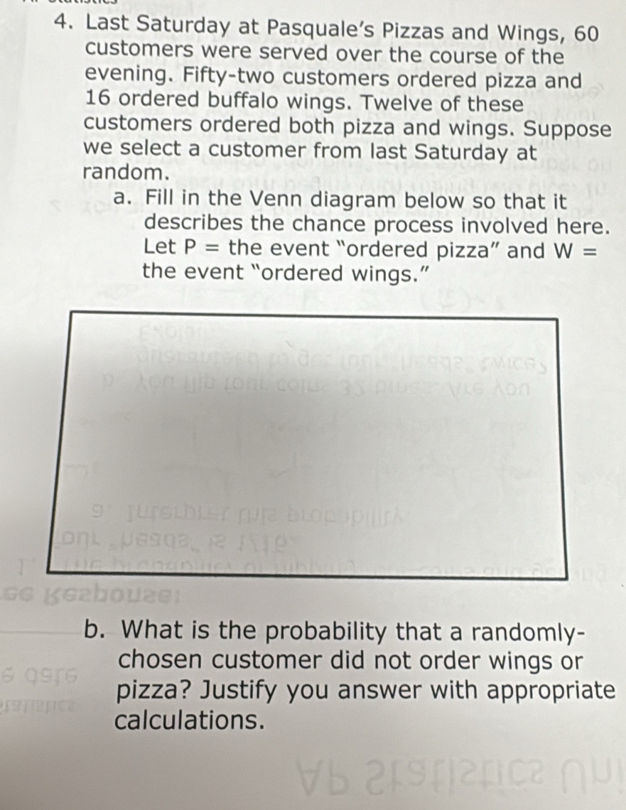 Last Saturday at Pasquale’s Pizzas and Wings, 60
customers were served over the course of the 
evening. Fifty-two customers ordered pizza and
16 ordered buffalo wings. Twelve of these 
customers ordered both pizza and wings. Suppose 
we select a customer from last Saturday at 
random. 
a. Fill in the Venn diagram below so that it 
describes the chance process involved here. 
Let P= the event “ordered pizza” and W=
the event “ordered wings.” 
b. What is the probability that a randomly- 
chosen customer did not order wings or 
pizza? Justify you answer with appropriate 
calculations.