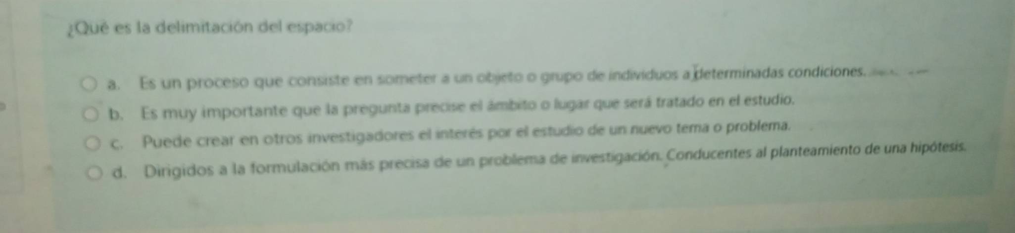 ¿Qué es la delimitación del espacio?
a. Es un proceso que consiste en someter a un objeto o grupo de individuos a determinadas condiciones
b. Es muy importante que la pregunta precise el ámbito o lugar que será tratado en el estudio.
c. Puede crear en otros investigadores el interés por el estudio de un nuevo tema o problema.
d. Dirigidos a la formulación más precisa de un problema de investigación. Conducentes al planteamiento de una hipótesis.