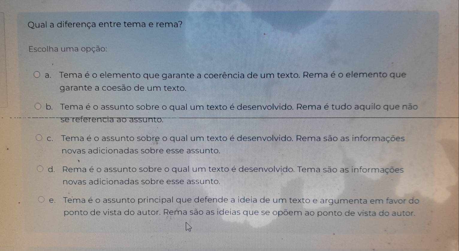 Qual a diferença entre tema e rema?
Escolha uma opção:
a. Tema é o elemento que garante a coerência de um texto. Rema é o elemento que
garante a coesão de um texto.
b. Tema é o assunto sobre o qual um texto é desenvolvido. Rema é tudo aquilo que não
se referencia ao assunto.
c. Tema é o assunto sobre o qual um texto é desenvolvido. Rema são as informações
novas adicionadas sobre esse assunto.
d. Rema é o assunto sobre o qual um texto é desenvolvido. Tema são as informações
novas adicionadas sobre esse assunto.
e. Tema é o assunto principal que defende a ideia de um texto e argumenta em favor do
ponto de vista do autor. Rema são as ideias que se opõem ao ponto de vista do autor.