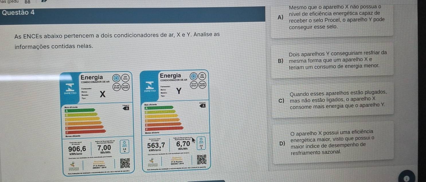 has edu
Questão 4 Mesmo que o aparelho X não possua o
A e nível de eficiência energética capaz de
receber o selo Procel, o aparelho Y pode
conseguir esse selo.
As ENCEs abaixo pertencem a dois condicionadores de ar, X e Y. Analise as
informações contidas nelas.
Dois aparelhos Y conseguiriam resfriar da
B) mesma forma que um aparelho X e
teriam um consumo de energia menor.
Energia Energia
CONDICIONADOR DE AR
X
Y
Quando esses aparelhos estão plugados,
Mais eficiondm C) mas não estão ligados, o aparelho X
consome mais energia que o aparelho Y.
A
Menos eficiente
O aparelho X possui uma eficiência
D
906, 6 7,00 563, 7 6, 70 energética maior, visto que possui o
Wh/Wh maior índice de desempenho de
resfriamento sazonal.