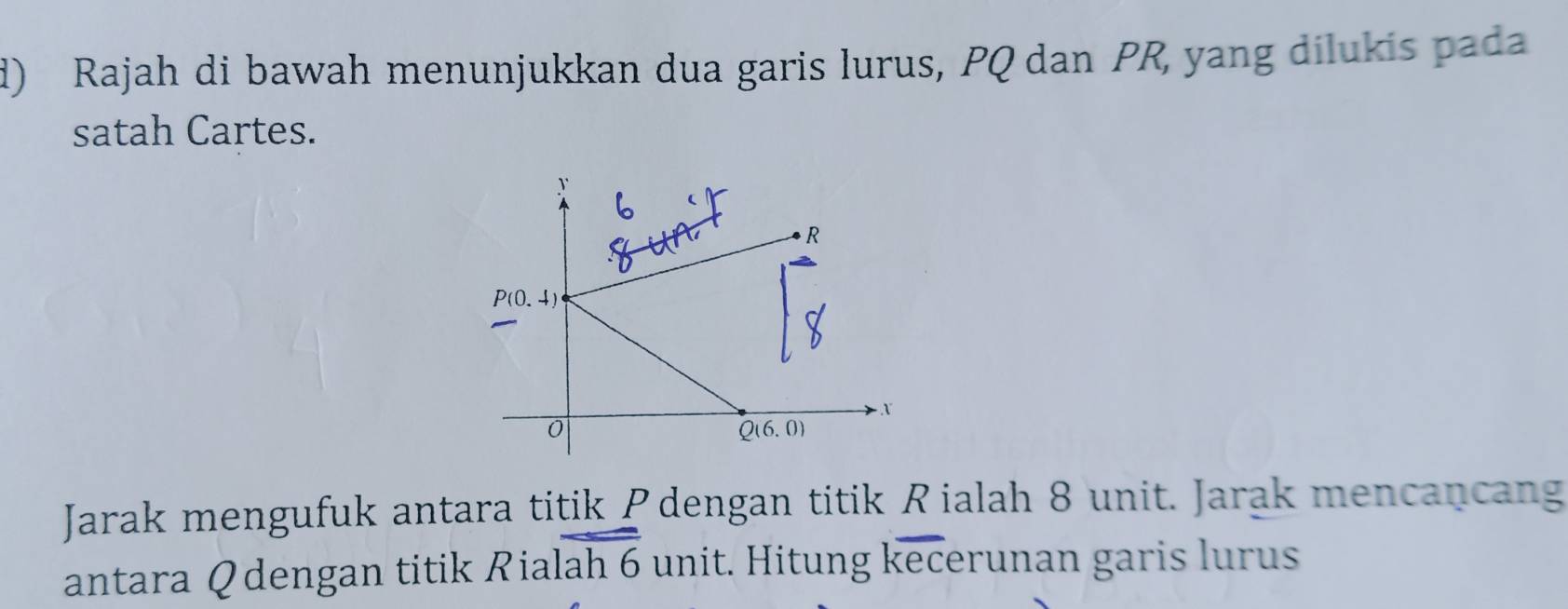 Rajah di bawah menunjukkan dua garis lurus, PQ dan PR, yang dilukis pada
satah Cartes.
Jarak mengufuk antara titik Pdengan titik Rialah 8 unit. Jarak mencancang
antara Q dengan titik Rialah 6 unit. Hitung kecerunan garis lurus