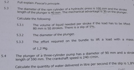 5.2 Full explain Pascal's principle. 
5.3 The diameter of the ram cylinder of a hydraulic press is 100 mm and the stroke 
length of the plunger is 40 mm. The mechanical advantage is 30 on the plunger. 
Calculate the following: 
5.3.1 The volume of liquid needed per stroke if the load has to be lifted
80 mm is 50 strokes. There is a slip of 5%. 
5.3.2 The diameter of the plunger. 
5.3.3 The effort required on the bundle to lift a load with a mass 
of 1,2 Mg. 
5.4 The plunger of a three-cylinder pump has a diameter of 90 mm and a strok 
length of 590 mm. The crankshaft speed is 240 r/min. 
Calculate the quantity of water delivered in litre per second if the slip is 1,8%