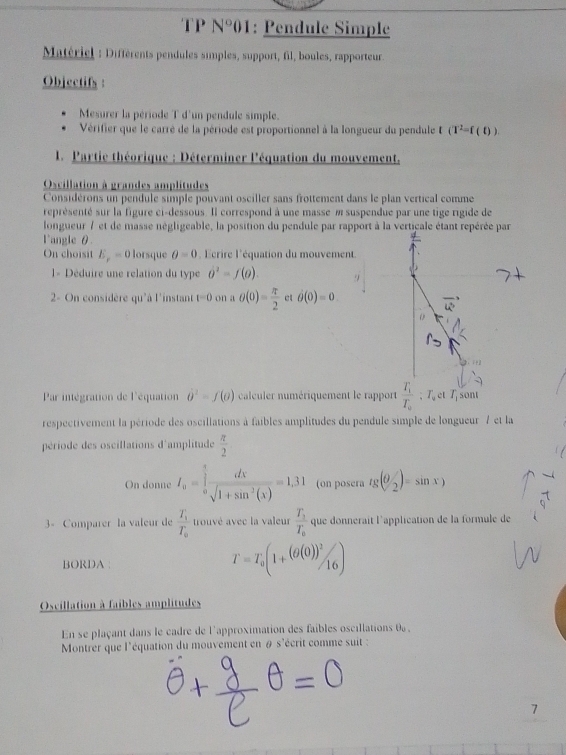 N° 201: Pendule Simple
Matériel : Différents pendules simples, support, fil, boules, rapporteur 
Objectifs :
Mesurer la période T d'un pendule simple.
Vérifier que le carré de la période est proportionnel à la longueur du pendule (T^2=f(t)).
1. Partie théorique : Déterminer l'équation du mouvement.
Oscillation à grandes amplitudes
Considérons un pendule simple pouvant osciller sans frottement dans le plan vertical comme
représenté sur la figure ci-dessous. Il correspond à une masse m suspendue par une tige rigide de
longueur / et de masse négligeable, la position du pendule par rapport à la verticale étant repérée par
l'angle θ.
On choisit E_p=0 lorsque θ =0 'crire l'équation du mouvement
= Déduire une relation du type 0^2=f(0). 9
2- On considère qu'à l'instant t=0 on a θ (0)= π /2  et partial (0(0)=0
Par intégration de l'équation vector o^(2=f(o) calculer numériquement le rapport frac T_1)T_0:T_0 T_1 sont
respectivement la période des oscillations à faibles amplitudes du pendule simple de longueur 7 et la
période des oscillations d'amplitude  π /2 
On donne I_a=∈tlimits _0^((frac π)2) dx/sqrt(1+sin^2(x)) =1,31 (on posera tg(θ _2')=sin x)
3- Comparer la valeur de frac T_1T_0 trouvé avec la valeur frac T_1T_0 que donnérait l'application de la formule de
BORDA :
T=T_0(1+(θ (0))^2/_16)
Oscillation à faibles amplitudes
En se plaçant dans le cadre de l'approximation des faibles oscillations 0 ,
Montrer que l'équation du mouvement en # s'écrit comme suit :
7