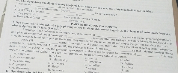 We (have) TV. Cho dạng đúng của động từ trong ngoặc để hoàn chính các câu sau, như vi đụ (câu 0) đã làm. (1,0 điểm)
dinner at this time yesterday.
2. _your brothers often (watch)
3. Look! The bus (come) _to us.
4. They (not visit)_
TV in the evening?
5. They detest (drink) _their grandfather last Sunday.
tea with milk.
PART B: READING (3.0 POINTS)
như ví dụ (câu 0) đã làm. (1,0 điểm)
L. Đọc đoạn văn và khoanh tròn một phương án trả lời đúng nhất tương ứng với A, B, C hoặc D để hoàn thành đoạn văn,
A local garbage collector is an important community (1) . They work to clean up our neighborhoods
and pick up waste that could harm our (2) . You can often see garbage collectors drive large trucks and stop
at each house or building to pick up the trash. They use special equipment to lift and empty the garbage cans into the truck
After (3) waste from homes and businesses, they take it to a landfill or recycling center, where the
garbage is properly treated. At the landfill, the garbage is buried in the (4) so that it doesn't smell or attract
pests. At the recycling center, the garbage is processed so that it can be reused to make new (5) . This helps
reduce the amount of waste that goes into landfills and helps preserve natural resources. D. adult_
1. A. neighbor B. helper C. tourist
2. A. environmen B. relationship D. facility
3. A. collecting B. collected C. production C. to collect D. collect
4. A. ground B. floor C. ocean
5. A. decisions B. creations
H. Đọc đoan văn, trả lời C. products D. sea