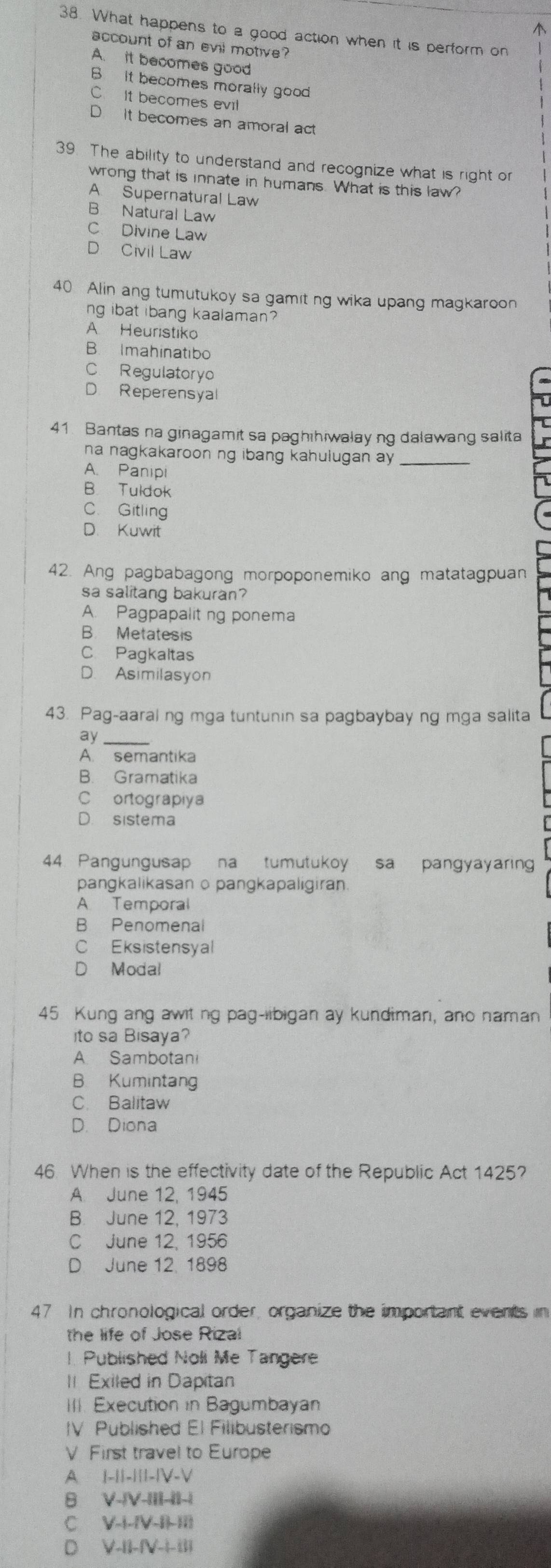 What happens to a good action when it is perform on
account of an evil motive?
A. it becomes good
B It becomes morally good
C. It becomes evil
It becomes an amoral act
39. The ability to understand and recognize what is right or
wrong that is innate in humans. What is this law?
A Supernatural Law
B Natural Law
C Divine Law
D Civil Law
40 Alin ang tumutukoy sa gamit ng wika upang magkaroon
ng ibat ibang kaalaman?
A Heuristiko
B Imahinatibo
C. Regulatoryo
D Reperensyal
41. Bantas na ginagamit sa paghihiwalay ng dalawang salita
na nagkakaroon ng ibang kahulugan ay _
A. Panipi
B Tuldok
C. Gitling
D. Kuwit
42. Ang pagbabagong morpoponemiko ang matatagpuan
sa salitang bakuran?
A. Pagpapaliting ponema
B. Metatesis
C Pagkaltas
D. Asimilasyon
43. Pag-aaral ng mga tuntunin sa pagbaybay ng mga salita
ay_
A. semantika
B. Gramatika
C ortograpiya
D. sistema
44. Pangungusap na tumutukoy sa pangyayaring
pangkalikasan o pangkapaligiran.
A Temporal
B Penomenal
C Eksistensyal
D Modal
45 Kung ang awit ng pag-libigan ay kundiman, ano naman
ito sa Bisaya?
A Sambotani
B Kumintang
C. Balitaw
D. Diona
46. When is the effectivity date of the Republic Act 1425?
A. June 12, 1945
B. June 12, 1973
C June 12, 1956
D. June 12, 1898
47 In chronological order, organize the important events in
the life of Jose Rizal
! Published Noli Me Tangere
II Exiled in Dapitan
III. Execution in Bagumbayan
IV Published El Filibusterismo
V First travel to Europe
A |-1|-||1-|V-V
8 V-IV-IIL-II-I
c V-i-IV-ILII
D V-11-(V-1-11)
