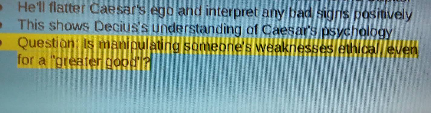 He'll flatter Caesar's ego and interpret any bad signs positively 
This shows Decius's understanding of Caesar's psychology 
Question: Is manipulating someone's weaknesses ethical, even 
for a "greater good"?