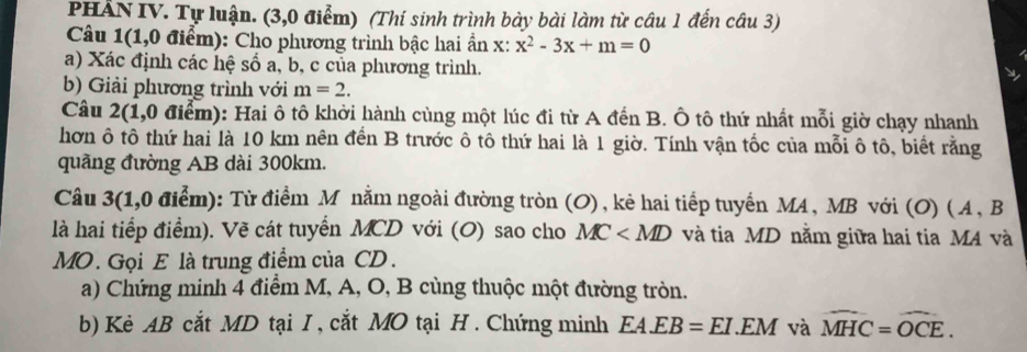 PHẢN IV. Tự luận. (3,0 điểm) (Thí sinh trình bày bài làm từ câu 1 đến câu 3) 
Câu 1(1,0 điểm): Cho phương trình bậc hai ẩn x: x^2-3x+m=0
a) Xác định các hệ số a, b, c của phương trình. 
b) Giải phương trình với m=2. 
Câu 2(1,0 điểm): Hai ô tô khởi hành cùng một lúc đi từ A đến B. Ô tô thứ nhất mỗi giờ chạy nhanh 
hơn ô tô thứ hai là 10 km nên đến B trước ô tô thứ hai là 1 giờ. Tính vận tốc của mỗi ô tô, biết rằng 
quãng đường AB dài 300km. 
Câu 3(: 1, 0dien m): Từ điểm M nằm ngoài đường tròn (O), kẻ hai tiếp tuyến MA, MB với (O) (A, B
là hai tiếp điểm). Vẽ cát tuyển MCD với (O) sao cho MC và tia MD nằm giữa hai tia MA và 
MO. Gọi E là trung điểm của CD. 
a) Chứng minh 4 điểm M, A, O, B cùng thuộc một đường tròn. 
b) Kè AB cắt MD tại I , cắt MO tại H . Chứng minh EA.EB=EI.EM và widehat MHC=widehat OCE.