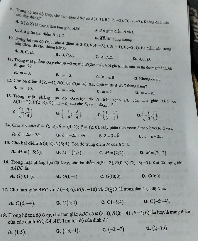 Trong hệ tọa độ Oxy, cho tam giác ABC có A(1;1),B(-2;-2),C(-7;-7) Khẳng định nào
sau đây đúng?
A. G(2;2) là trọng tâm tam giác ABC.
B. B ở giữa điểm A và C.
C. A ở giữa hai điểm B và C. D. vector AB,vector AC cùng hướng.
10. Trong hệ tọa độ Oxy, cho 4 điểm A(3;0),B(4;-3),C(8;-1),D(-2;1). Ba điểm nào trong
bốn điểm đã cho thẳng hàng?
A. B,C,D. B. A,B,C. C. A, B, D. D.A,C,D.
11. Trong mặt phẳng Oxy cho A(-2m;m),B(2m;m) Với giá trị nào của m thì đường thẳng AB
đi qua O?
A. m=3. B. m=5. C. forall m∈ R. D. Không có m.
12. Cho ba điểm A(2;-4),B(6;0),C(m;4). Xác định m để A, B, C thằng hàng?
A. m=10. B. m=-6. C. m=2. D. m=-10.
13. Trong mặt phẳng tọa độ Oxy, tọa độ N trên cạnh BC của tam giác ABC có
A(1;-2),B(2;3),C(-1;-2) sao cho S_ABN=3S_ANC là
A. ( 1/4 ; 3/4 ). B. (- 1/4 ;- 3/4 ). C. ( 1/3 ;- 1/3 ). D. (- 1/3 ; 1/3 ).
14. Cho 3 vecto vector a=(5;3),vector b=(4;2);vector c=(2;0) Hãy phân tích vectơ 7 theo 2 vecto vector a và vector b.
A. vector c=2vector a-3vector b. B. vector c=-2vector a+3vector b. C. vector c=vector a-vector b. D. vector c=vector a-2vector b.
15. Cho hai điểm B(3;2),C(5;4). Tọa độ trung điểm M của BC là:
A. M=(-8;3). B. M=(4;3). C. M=(2;2). D. M=(2;-2).
16. Trong mặt phẳng tọa độ Oxy, cho ba điểm A(5;-2),B(0;3),C(-5;-1). Khi đó trọng tâm
△ ABC là:
A. G(0;11). B. G(1;-1). C. G(10;0). D. G(0;0).
17. Cho tam giác ABC với A(-3;6),B(9;-10) và G( 1/3 ;0) là trọng tâm. Tọa độ C là:
A. C(5;-4). B. C(5;4). C. C(-5;4). D. C(-5;-4).
18. Trong hệ tọa độ Oxy, cho tam giác ABC có M(2;3),N(0;-4),P(-1;6) lần lượt là trung điểm
của các cạnh BC, CA, AB. Tìm tọa độ của đinh A?
A. (1;5). B. (-3;-1). C. (-2;-7). D. (1;-10).