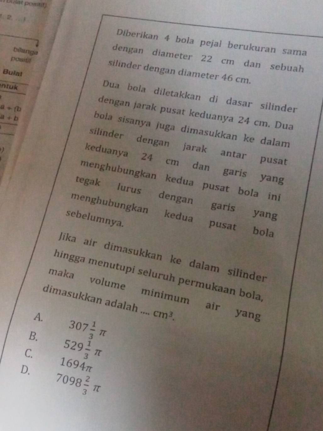 (bulat positif)
1, 2, .. )
Diberikan 4 bola pejal berukuran sama
bilanga
dengan diameter 22 cm dan sebuah
positif
silinder dengan diameter 46 cm.
Bulat
ntuk
Dua bola diletakkan di dasar silinder
a+(b
dengan jarak pusat keduanya 24 cm. Dua
bola sisanya juga dimasukkan ke dalam
a+b silinder dengan jarak antar pusat
keduanya 24 cm dan garis yang
menghubungkan kedua pusat bola ini
tegak lurus dengan
garis yang
menghubungkan kedua pusat
sebelumnya.
bola
Jika air dimasukkan ke dalam silinder
hingga menutupi seluruh permukaan bola,
maka volume minimum air yang
dimasukkan adalah .._ cm^3.
A.
B. 307 1/3 π
C. 529 1/3 π
1694π
D. 7098 2/3 π