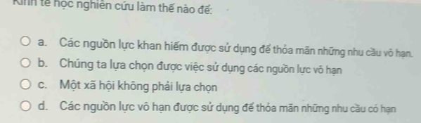 Kinh tế học nghiên cứu làm thế nào đế:
a. Các nguồn lực khan hiếm được sử dụng để thỏa mãn những nhu cầu vỏ hạn.
b. Chúng ta lựa chọn được việc sử dụng các nguồn lực vô hạn
c. Một xã hội không phải lựa chọn
d. Các nguồn lực vô hạn được sử dụng để thỏa mãn những nhu cầu có hạn