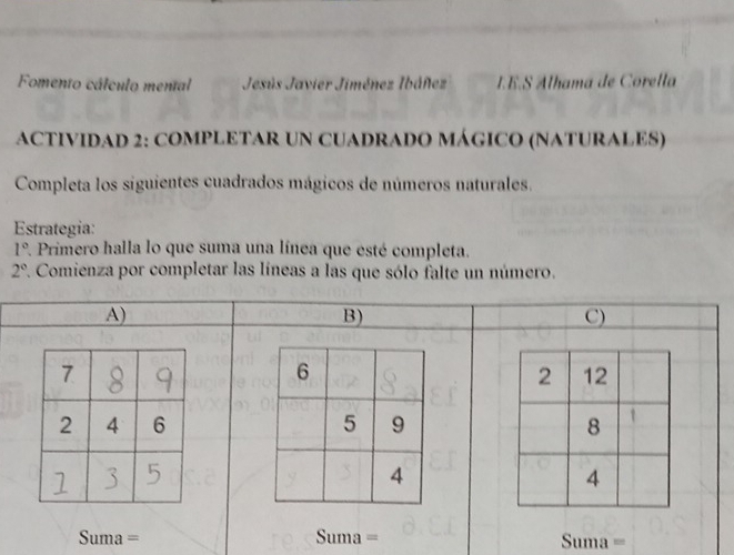 Fomento cálculo mental Jesús Javier Jiménez Ibáñez IE.S Alhama de Corella 
ACTIVIDAD 2: COMPLETAR UN CUADRADO MÁGICO (NATURALES) 
Completa los siguientes cuadrados mágicos de números naturales. 
Estrategia:
1° *. Primero halla lo que suma una línea que esté completa.
2° 1. Comienza por completar las líneas a las que sólo falte un número. 
A) 
B) 
C) 

Suma = na Suma = 
111