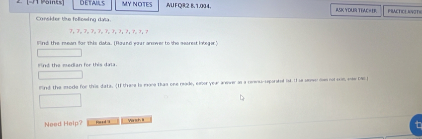 DETAILS MY NOTES AUFQR2 8.1.004. ASK YOUR TEACHER PRACTICE ANOTH 
Consider the following data.
7, 7, 7, 7, 7, 7, 7, 7, 7, 7, 7, 7
Find the mean for this data. (Round your answer to the nearest integer.) 
Find the median for this data. 
Find the mode for this data. (If there is more than one mode, enter your answer as a comma-separated list. If an answer does not exist, enter DNE.) 
Need Help? Read it Watch II 
t