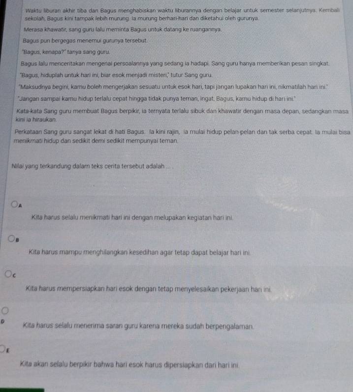 Waktu liburan akhir tiba dan Bagus menghabiskan waktu liburannya dengan belajar untuk semester selanjutnya. Kembali
sekolah, Bagus kini tampak lebih murung. la murung berhari-hari dan diketahui oleh gurunya.
Merasa khawatir, sang guru lalu meminta Bagus untuk datang ke ruangannya.
Bagus pun bergegas menemui gurunya tersebut
"Bagus, kenapa?" tanya sang guru.
Bagus lalu menceritakan mengenal persoalannya yang sedang ia hadapi. Sang guru hanya memberikan pesan singkat.
"Bagus, hiduplah untuk hari ini, biar esok menjadi misteri," tutur Sang guru.
"Maksudnya begini, kamu boleh mengerjakan sesuatu untuk esok hari, tapi jangan lupakan hari ini, nikmatilah hari ini."
"Jangan sampai kamu hidup terlalu cepat hingga tidak punya teman, ingat, Bagus, kamu hidup di hari ini."
Kata-kata Sang guru membuat Bagus berpikir, ia ternyata terlalu sibuk dan khawatir dengan masa depan, sedangkan masa
kini ia hiraukan.
Perkataan Sang guru sangat lekat di hati Bagus. la kini rajin, ia mulai hidup pelan-pelan dan tak serba cepat. la mulai bisa
menikmati hidup dan sedikit demi sedikit mempunyai teman
Nilai yang terkandung dalam teks cerita tersebut adalah ... .
A
Kita harus selalu menikmati hari ini dengan melupakan kegiatan hari ini.
Kita harus mampu menghilangkan kesedihan agar tetap dapat belajar hari ini
C
Kita harus mempersiapkan hari esok dengan tetap menyelesaikan pekerjaan hari ini
Kita harus selalu menerima saran guru karena mereka sudah berpengalaman.
E
Kita akan selalu berpikir bahwa hari esok harus dipersiapkan dari hari ini