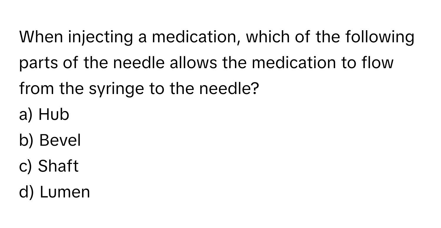 When injecting a medication, which of the following parts of the needle allows the medication to flow from the syringe to the needle?

a) Hub 
b) Bevel 
c) Shaft 
d) Lumen