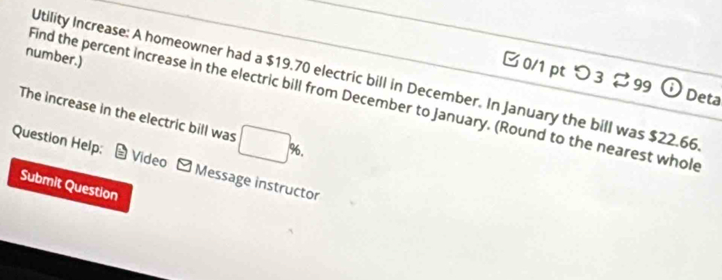 number.) 
0/1 pt つ 3 % 99 Deta 
Utility Increase: A homeowner had a $19.70 electric bill in December. In January the bill was $22.66
Find the percent increase in the electric bill from December to January. (Round to the nearest whol 
The increase in the electric bill was □ %. 
Question Help; * Video - Message instructor 
Submit Question