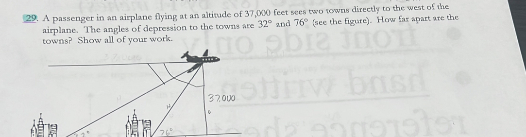 A passenger in an airplane flying at an altitude of 37,000 feet sees two towns directly to the west of the 
airplane. The angles of depression to the towns are 32° and 76° (see the figure). How far apart are the 
towns? Show all of your work.